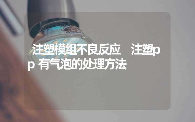 注塑模组不良反应 注塑pp有气泡的处理方法